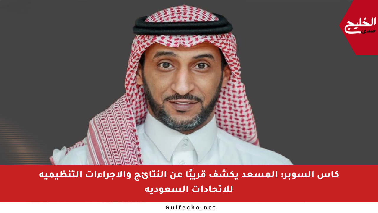 كأس السوبر: المسعد يكشف قريبًا عن النتائج والإجراءات التنظيمية للاتحادات السعودية
